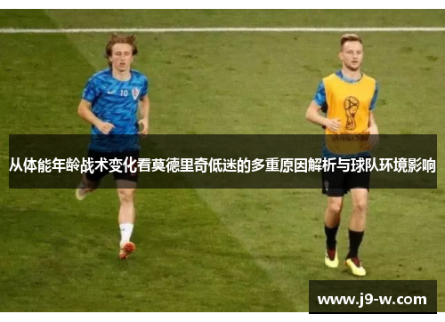 从体能年龄战术变化看莫德里奇低迷的多重原因解析与球队环境影响
