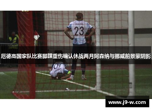 厄德高国家队比赛脚踝重伤确认休战两月阿森纳与挪威前景蒙阴影