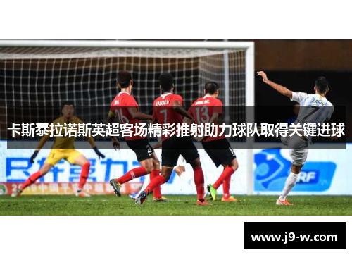 卡斯泰拉诺斯英超客场精彩推射助力球队取得关键进球