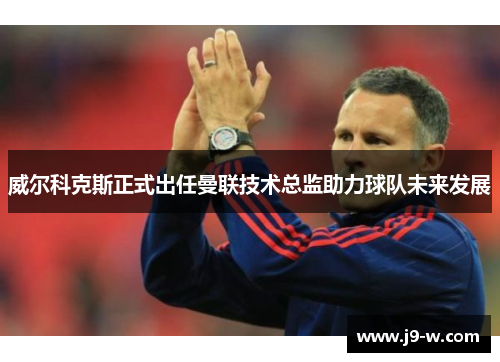 威尔科克斯正式出任曼联技术总监助力球队未来发展
