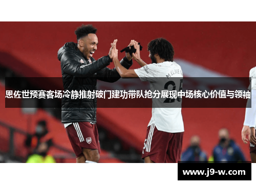 恩佐世预赛客场冷静推射破门建功带队抢分展现中场核心价值与领袖