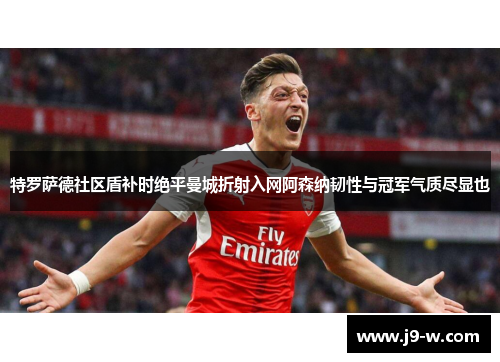 特罗萨德社区盾补时绝平曼城折射入网阿森纳韧性与冠军气质尽显也