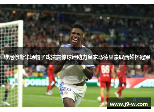 维尼修斯半场帽子戏法震惊球迷助力皇家马德里豪取西超杯冠军