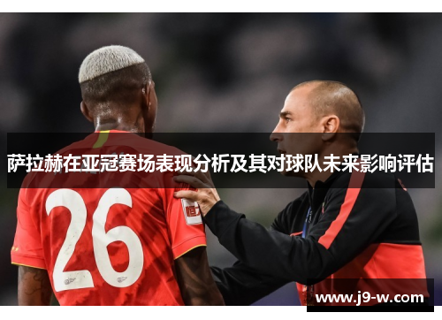 萨拉赫在亚冠赛场表现分析及其对球队未来影响评估