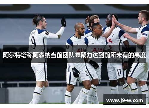 阿尔特塔称阿森纳当前团队凝聚力达到前所未有的高度