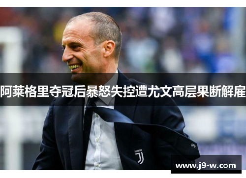 阿莱格里夺冠后暴怒失控遭尤文高层果断解雇