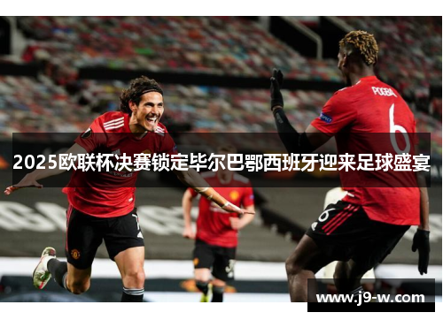 2025欧联杯决赛锁定毕尔巴鄂西班牙迎来足球盛宴