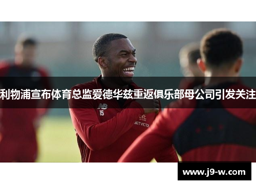 利物浦宣布体育总监爱德华兹重返俱乐部母公司引发关注