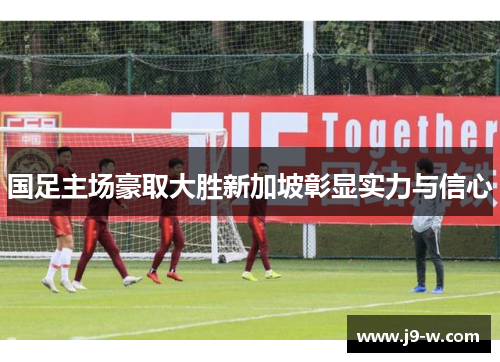 国足主场豪取大胜新加坡彰显实力与信心