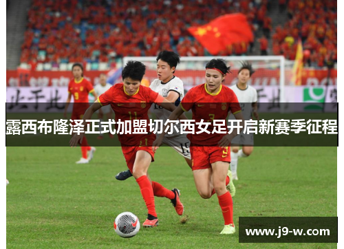 露西布隆泽正式加盟切尔西女足开启新赛季征程