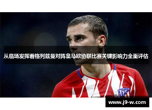 从临场发挥看格列兹曼对阵皇马欧协联比赛关键影响力全面评估