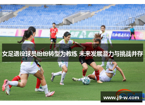 女足退役球员纷纷转型为教练 未来发展潜力与挑战并存 女足退役球员纷纷转型为教练 未来发展潜力与挑战并存