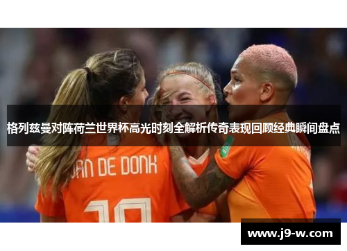 格列兹曼对阵荷兰世界杯高光时刻全解析传奇表现回顾经典瞬间盘点