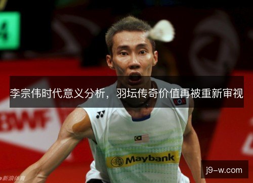 李宗伟时代意义分析，羽坛传奇价值再被重新审视