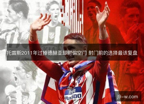 托雷斯2011年过掉德赫亚却射偏空门 射门前的选择最该复盘